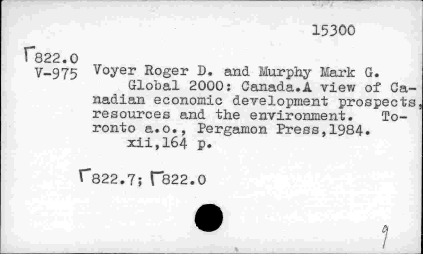 ﻿15300
f822.0
y-975 Voyer Roger D. and Murphy Mark G.
Global 2000: Canada.A view of Canadian economic development prospects resources and the environment. Toronto a.o., Pergamon Press,1984.
xii,164 p.